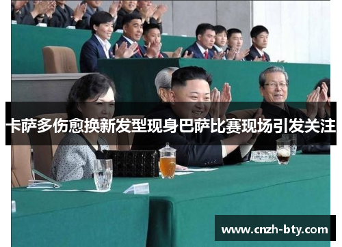 卡萨多伤愈换新发型现身巴萨比赛现场引发关注