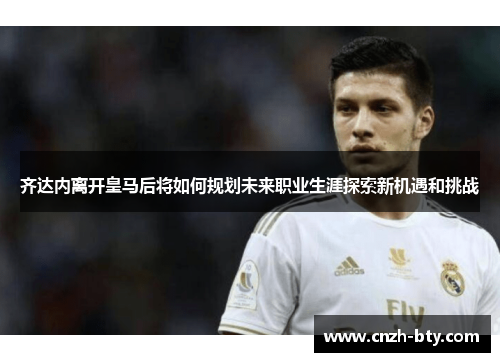 齐达内离开皇马后将如何规划未来职业生涯探索新机遇和挑战