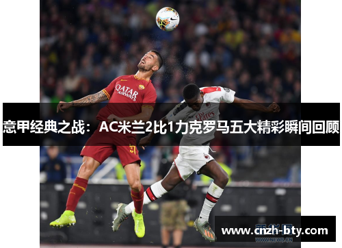 意甲经典之战：AC米兰2比1力克罗马五大精彩瞬间回顾